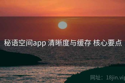 秘语空间app 清晰度与缓存 核心要点