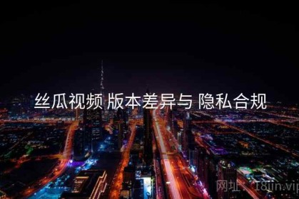 丝瓜视频 版本差异与 隐私合规