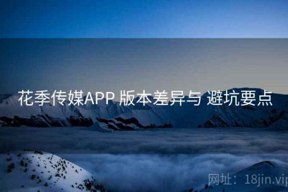 花季传媒APP 版本差异与 避坑要点