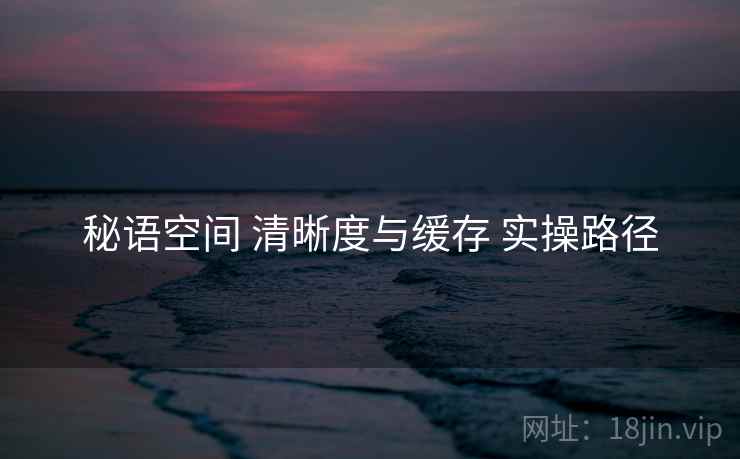 秘语空间 清晰度与缓存 实操路径