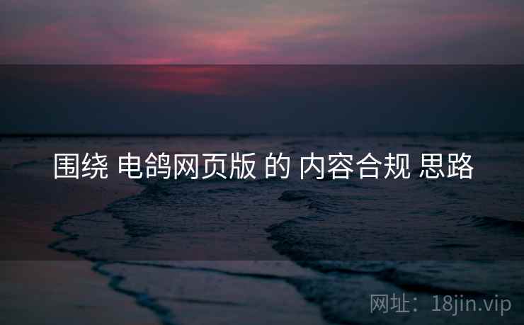 围绕 电鸽网页版 的 内容合规 思路