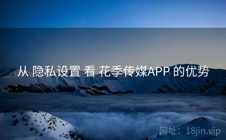 从 隐私设置 看 花季传媒APP 的优势