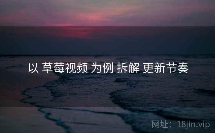 以 草莓视频 为例 拆解 更新节奏