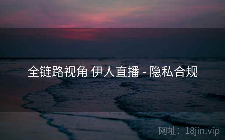 全链路视角 伊人直播 - 隐私合规